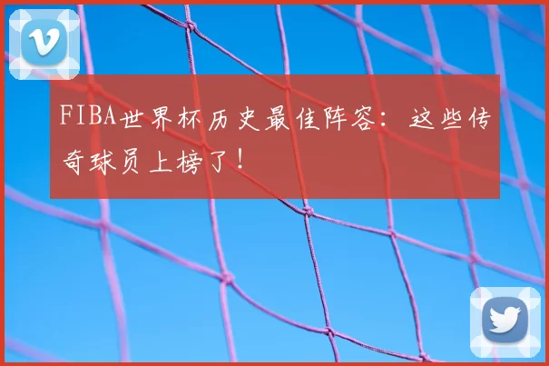 FIBA世界杯历史最佳阵容：这些传奇球员上榜了！