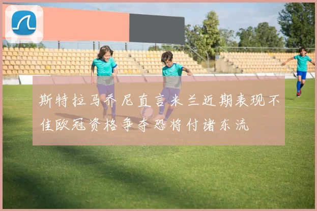 斯特拉马乔尼直言米兰近期表现不佳欧冠资格争夺恐将付诸东流