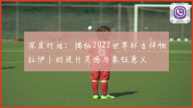 深度对话:揭秘2022世界杯吉祥物拉伊卜的设计灵感与象征意义