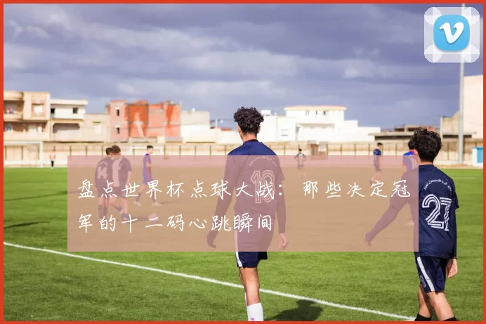 盘点世界杯点球大战:那些决定冠军的十二码心跳瞬间