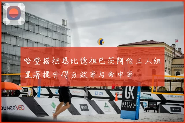 哈登搭档恩比德祖巴茨阿伦三人组显著提升得分效率与命中率