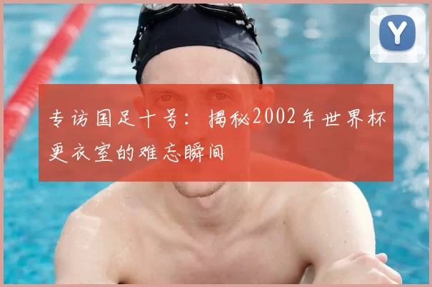 专访国足十号：揭秘2002年世界杯更衣室的难忘瞬间