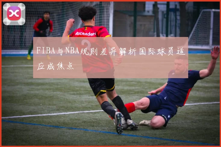FIBA与NBA规则差异解析国际球员适应成焦点