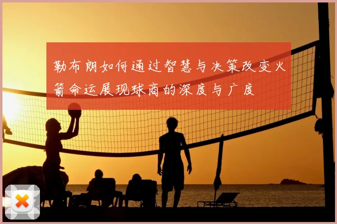 勒布朗如何通过智慧与决策改变火箭命运展现球商的深度与广度