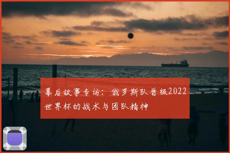 幕后故事专访:俄罗斯队晋级2022世界杯的战术与团队精神