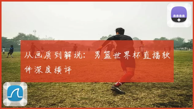 从画质到解说：男篮世界杯直播软件深度横评