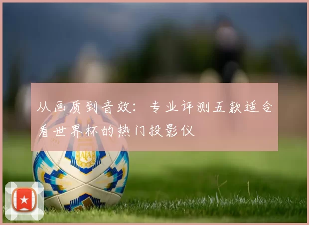 从画质到音效:专业评测五款适合看世界杯的热门投影仪