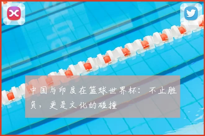 中国与印度在篮球世界杯：不止胜负，更是文化的碰撞