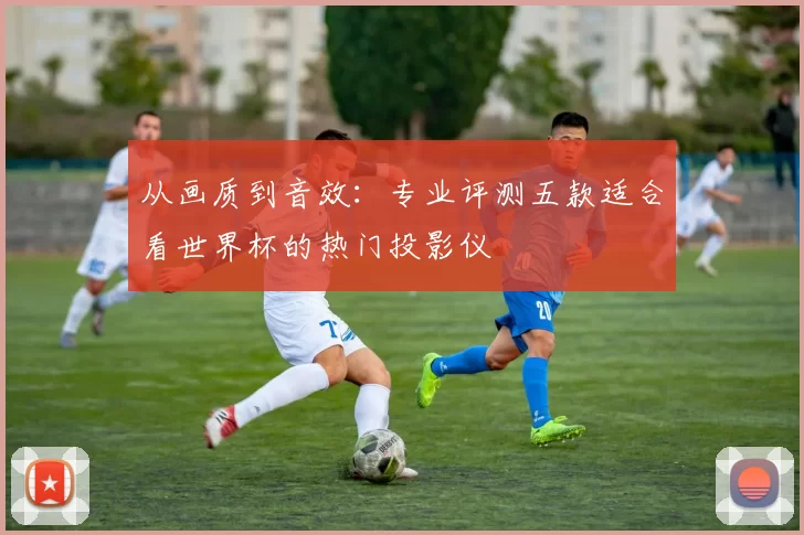 从画质到音效：专业评测五款适合看世界杯的热门投影仪