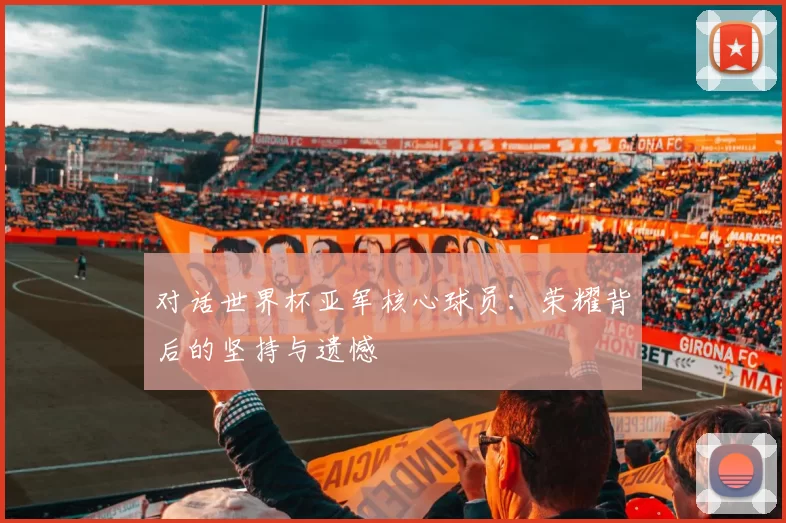 对话世界杯亚军核心球员：荣耀背后的坚持与遗憾
