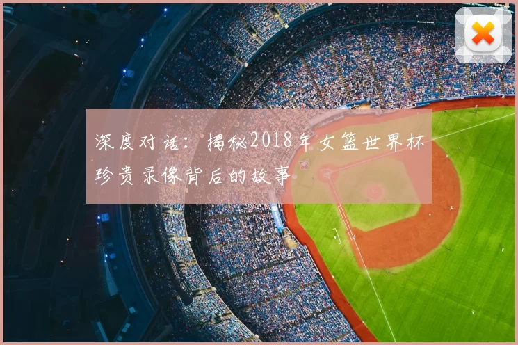 深度对话：揭秘2018年女篮世界杯珍贵录像背后的故事