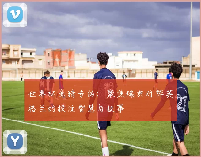 世界杯竞猜专访:聚焦瑞典对阵英格兰的投注智慧与故事