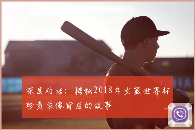 深度对话:揭秘2018年女篮世界杯珍贵录像背后的故事