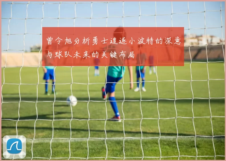 曾令旭分析勇士追逐小波特的深意与球队未来的关键布局