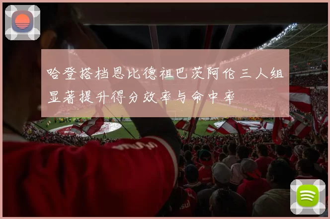 哈登搭档恩比德祖巴茨阿伦三人组显著提升得分效率与命中率