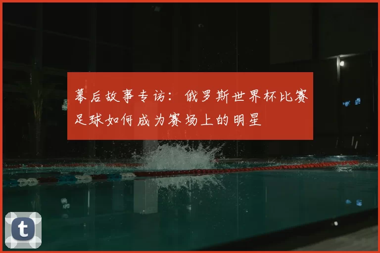 幕后故事专访:俄罗斯世界杯比赛足球如何成为赛场上的明星