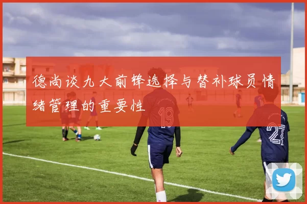 德尚谈九大前锋选择与替补球员情绪管理的重要性