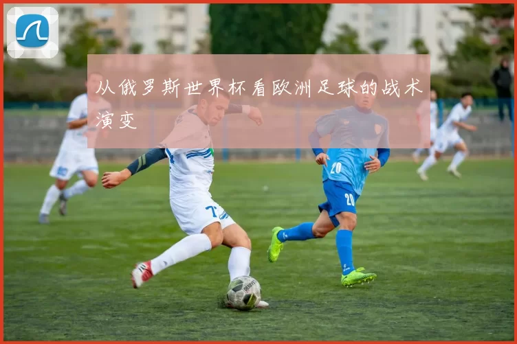 从俄罗斯世界杯看欧洲足球的战术演变