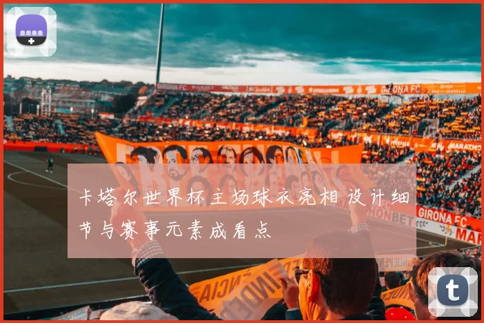 卡塔尔世界杯主场球衣亮相 设计细节与赛事元素成看点