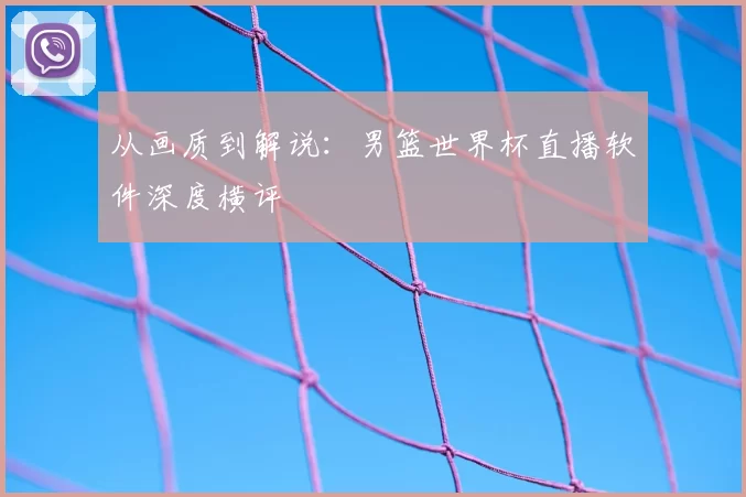 从画质到解说：男篮世界杯直播软件深度横评
