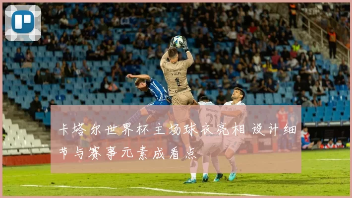 卡塔尔世界杯主场球衣亮相 设计细节与赛事元素成看点