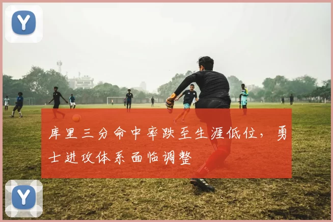 库里三分命中率跌至生涯低位，勇士进攻体系面临调整