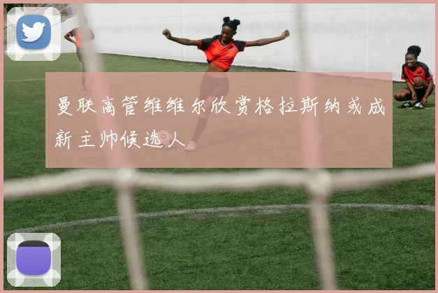 曼联高管维维尔欣赏格拉斯纳或成新主帅候选人