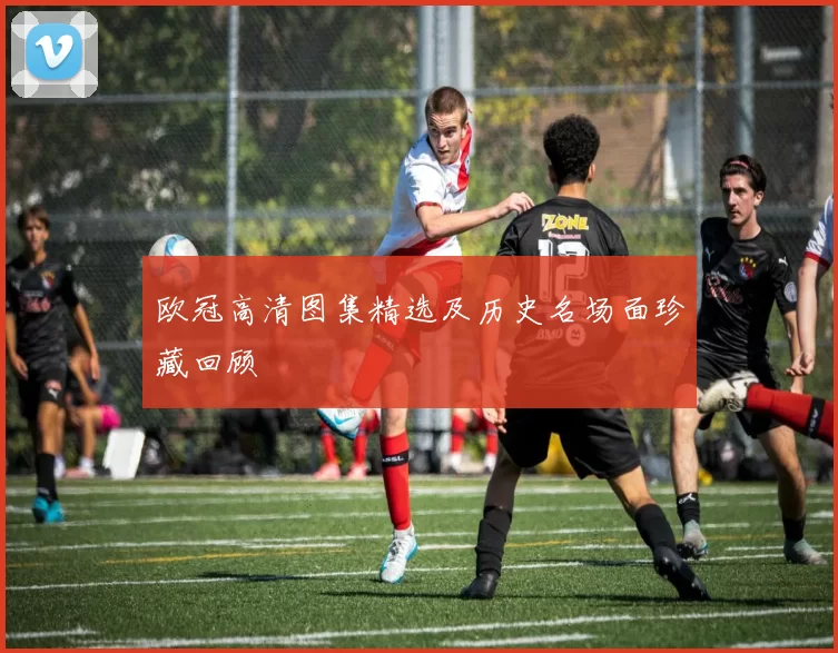 欧冠高清图集精选及历史名场面珍藏回顾
