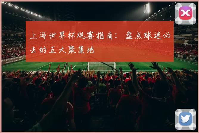 上海世界杯观赛指南：盘点球迷必去的五大聚集地