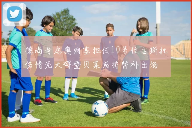 德尚考虑奥利塞担任10号位古斯托伤情无大碍登贝莱或将替补出场