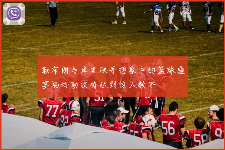 勒布朗与库里联手想象中的篮球盛宴场均助攻将达到惊人数字