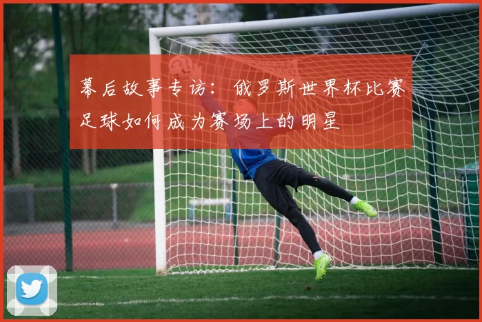 幕后故事专访:俄罗斯世界杯比赛足球如何成为赛场上的明星