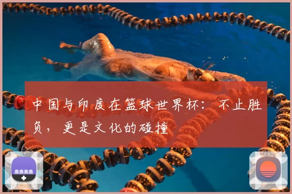 中国与印度在篮球世界杯:不止胜负,更是文化的碰撞